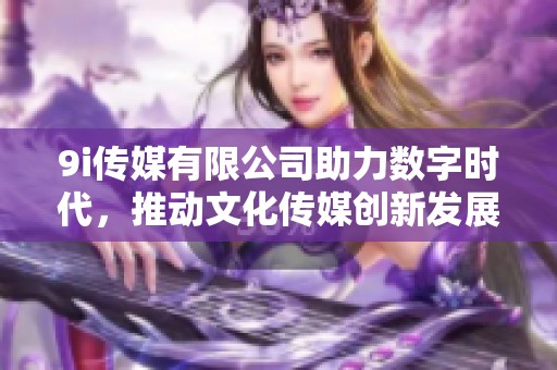 9i传媒有限公司助力数字时代，推动文化传媒创新发展
