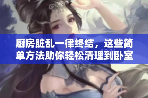 厨房脏乱一律终结，这些简单方法助你轻松清理到卧室