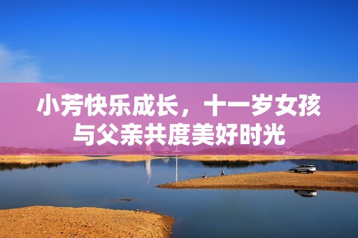 小芳快乐成长，十一岁女孩与父亲共度美好时光