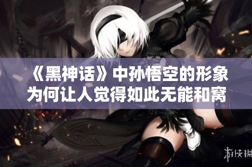 《黑神话》中孙悟空的形象为何让人觉得如此无能和窝囊？