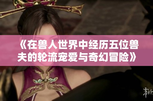 《在兽人世界中经历五位兽夫的轮流宠爱与奇幻冒险》