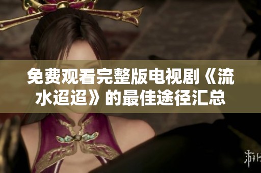 免费观看完整版电视剧《流水迢迢》的最佳途径汇总