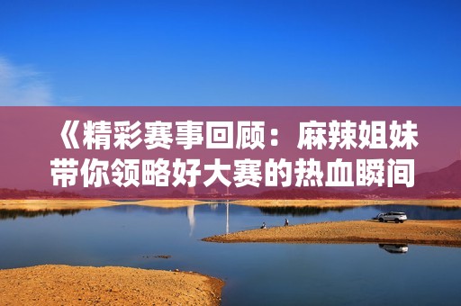 《精彩赛事回顾：麻辣姐妹带你领略好大赛的热血瞬间》