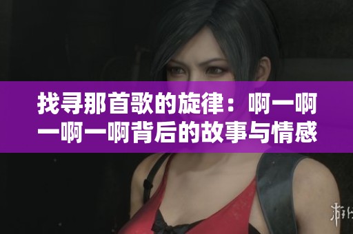 找寻那首歌的旋律：啊一啊一啊一啊背后的故事与情感解读