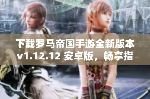 下载罗马帝国手游全新版本v1.12.12 安卓版，畅享指尖帝国之旅