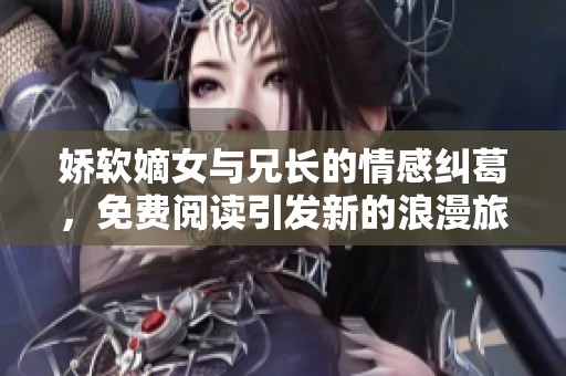 娇软嫡女与兄长的情感纠葛，免费阅读引发新的浪漫旅程