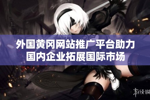 外国黄冈网站推广平台助力国内企业拓展国际市场