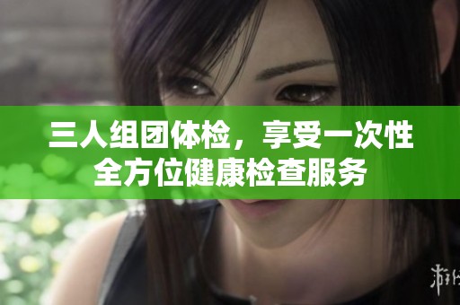 三人组团体检，享受一次性全方位健康检查服务