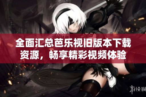 全面汇总芭乐视旧版本下载资源，畅享精彩视频体验