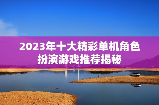 2023年十大精彩单机角色扮演游戏推荐揭秘