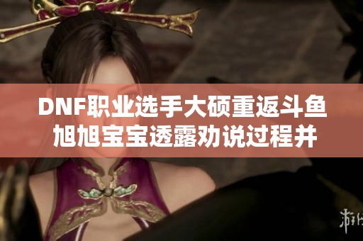 DNF职业选手大硕重返斗鱼 旭旭宝宝透露劝说过程并表示尊重