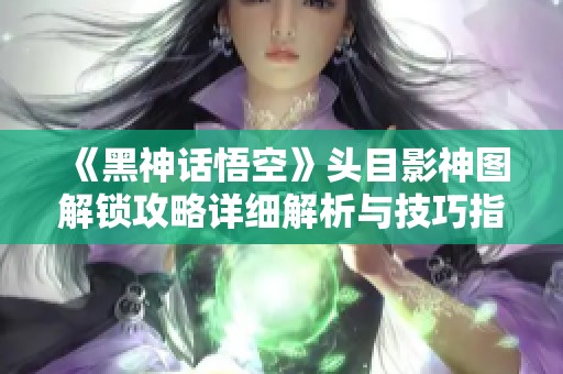 《黑神话悟空》头目影神图解锁攻略详细解析与技巧指南