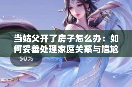 当姑父开了房子怎么办：如何妥善处理家庭关系与尴尬局面