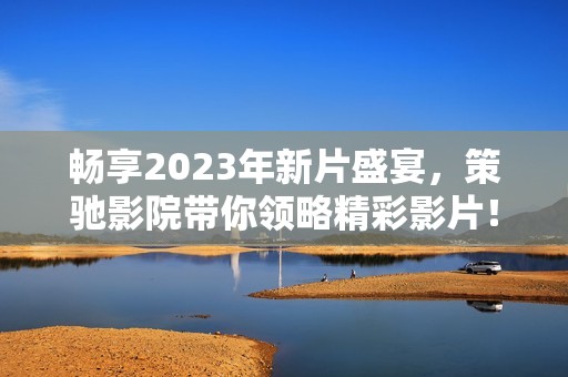畅享2023年新片盛宴，策驰影院带你领略精彩影片！