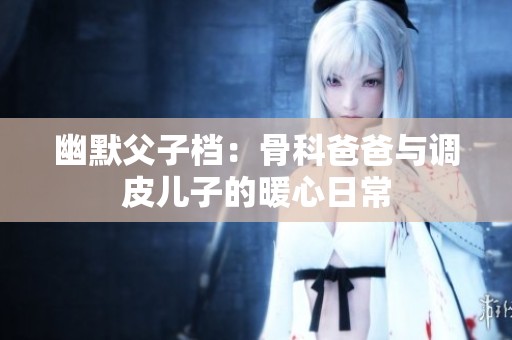 幽默父子档：骨科爸爸与调皮儿子的暖心日常