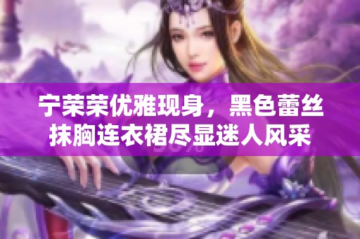 宁荣荣优雅现身，黑色蕾丝抹胸连衣裙尽显迷人风采