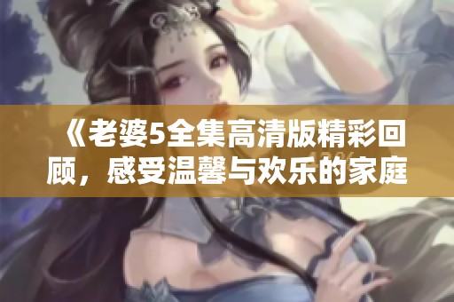 《老婆5全集高清版精彩回顾，感受温馨与欢乐的家庭生活》