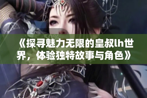 《探寻魅力无限的皇叔lh世界，体验独特故事与角色》