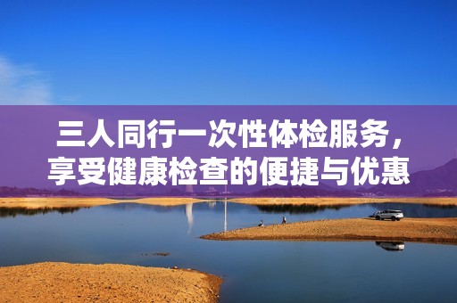 三人同行一次性体检服务，享受健康检查的便捷与优惠
