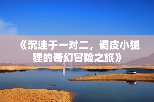 《沉迷于一对二，调皮小狐狸的奇幻冒险之旅》