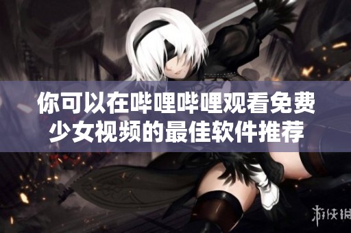 你可以在哔哩哔哩观看免费少女视频的最佳软件推荐