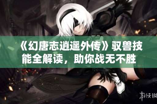 《幻唐志逍遥外传》驭兽技能全解读，助你战无不胜