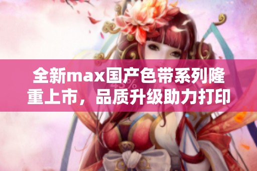 全新max国产色带系列隆重上市，品质升级助力打印领域革新