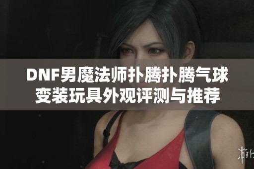 DNF男魔法师扑腾扑腾气球变装玩具外观评测与推荐