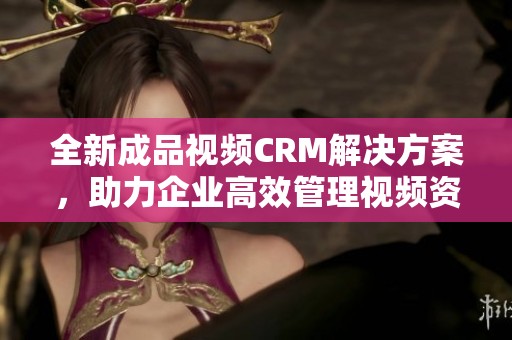 全新成品视频CRM解决方案，助力企业高效管理视频资源