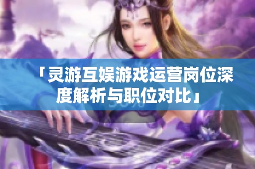 「灵游互娱游戏运营岗位深度解析与职位对比」