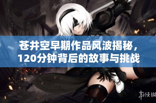 苍井空早期作品风波揭秘，120分钟背后的故事与挑战
