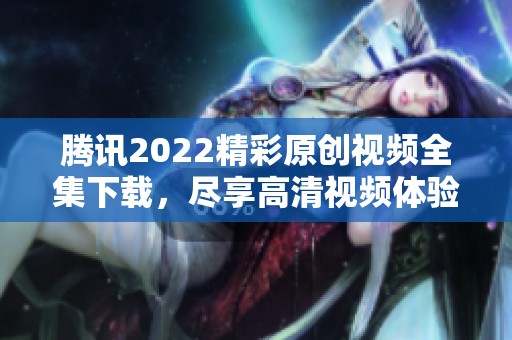 腾讯2022精彩原创视频全集下载，尽享高清视频体验