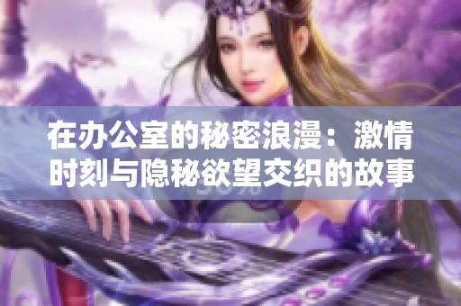 在办公室的秘密浪漫：激情时刻与隐秘欲望交织的故事