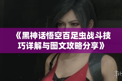 《黑神话悟空百足虫战斗技巧详解与图文攻略分享》
