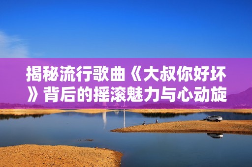 揭秘流行歌曲《大叔你好坏》背后的摇滚魅力与心动旋律