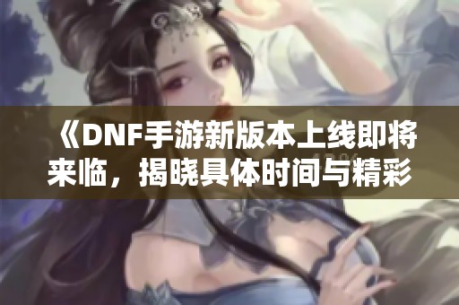 《DNF手游新版本上线即将来临，揭晓具体时间与精彩内容》