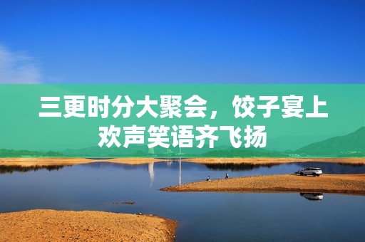 三更时分大聚会，饺子宴上欢声笑语齐飞扬