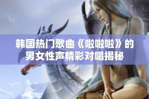 韩国热门歌曲《啦啦啦》的男女性声精彩对唱揭秘