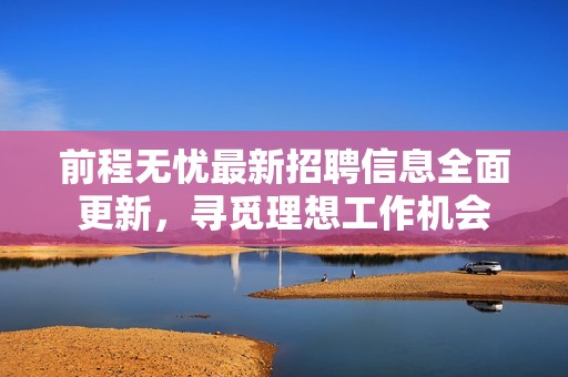 前程无忧最新招聘信息全面更新，寻觅理想工作机会