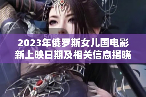 2023年俄罗斯女儿国电影新上映日期及相关信息揭晓