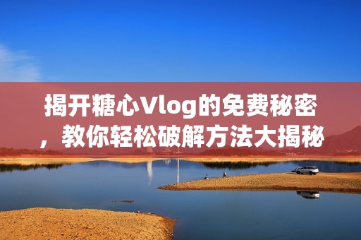 揭开糖心Vlog的免费秘密，教你轻松破解方法大揭秘