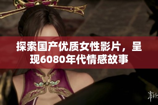 探索国产优质女性影片，呈现6080年代情感故事