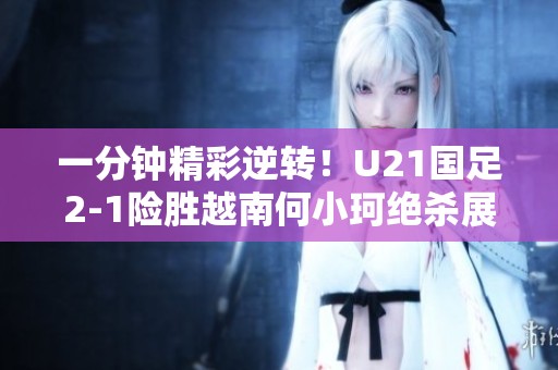 一分钟精彩逆转！U21国足2-1险胜越南何小珂绝杀展现实力
