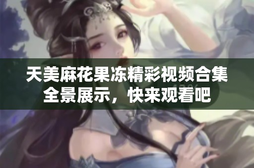 天美麻花果冻精彩视频合集全景展示，快来观看吧