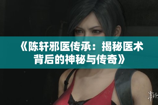 《陈轩邪医传承：揭秘医术背后的神秘与传奇》