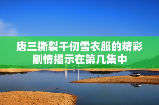 唐三撕裂千仞雪衣服的精彩剧情揭示在第几集中