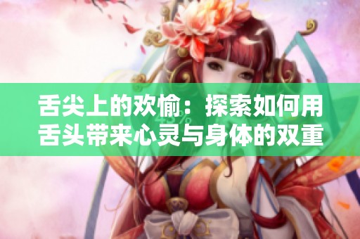 舌尖上的欢愉：探索如何用舌头带来心灵与身体的双重高潮