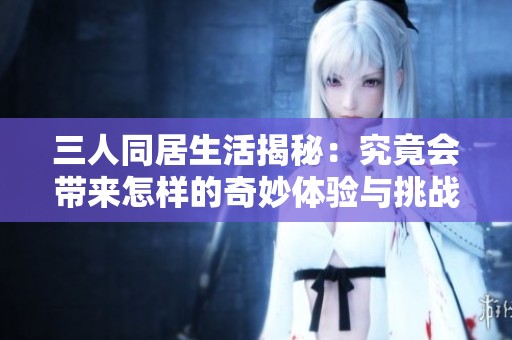 三人同居生活揭秘：究竟会带来怎样的奇妙体验与挑战