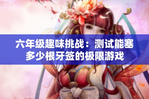 六年级趣味挑战：测试能塞多少根牙签的极限游戏