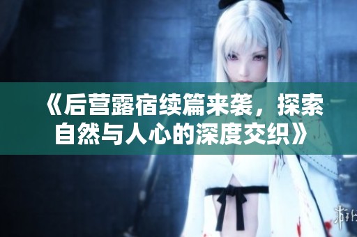 《后营露宿续篇来袭，探索自然与人心的深度交织》